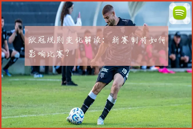 欧冠规则变化解读:新赛制将如何影响比赛?